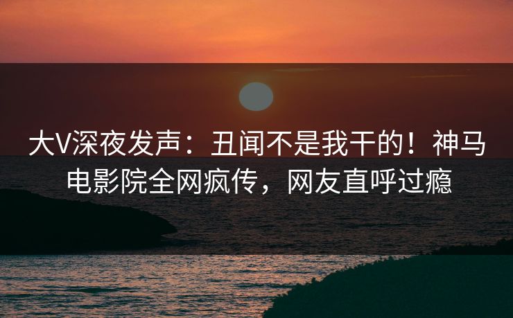 大V深夜发声：丑闻不是我干的！神马电影院全网疯传，网友直呼过瘾