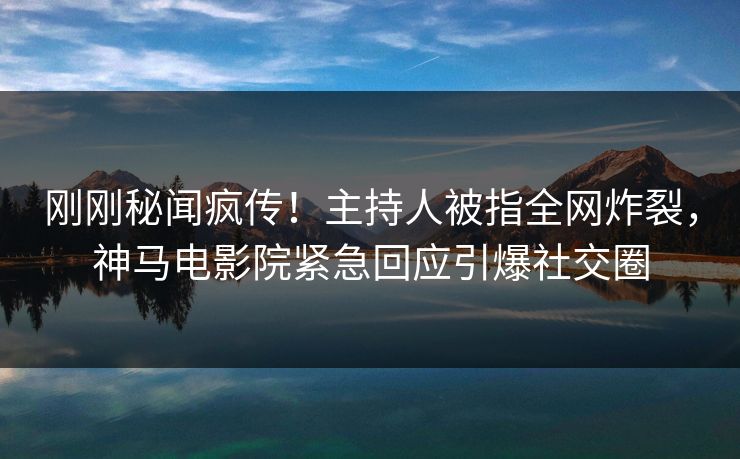 刚刚秘闻疯传！主持人被指全网炸裂，神马电影院紧急回应引爆社交圈
