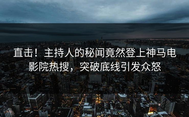 直击！主持人的秘闻竟然登上神马电影院热搜，突破底线引发众怒
