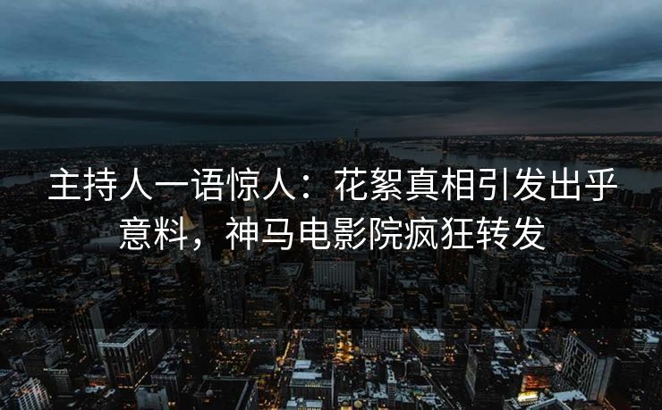 主持人一语惊人：花絮真相引发出乎意料，神马电影院疯狂转发