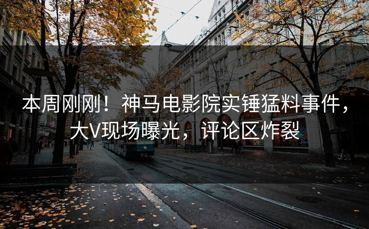本周刚刚！神马电影院实锤猛料事件，大V现场曝光，评论区炸裂