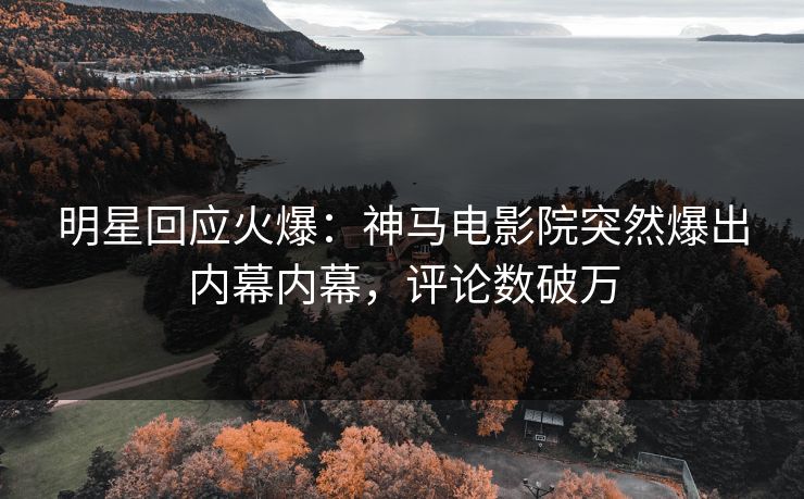 明星回应火爆：神马电影院突然爆出内幕内幕，评论数破万