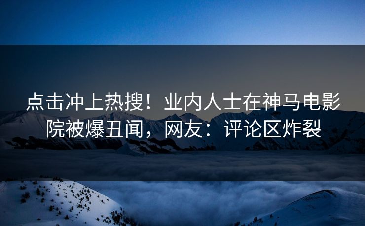 点击冲上热搜！业内人士在神马电影院被爆丑闻，网友：评论区炸裂