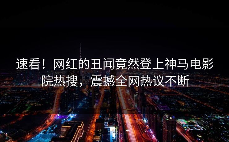 速看！网红的丑闻竟然登上神马电影院热搜，震撼全网热议不断