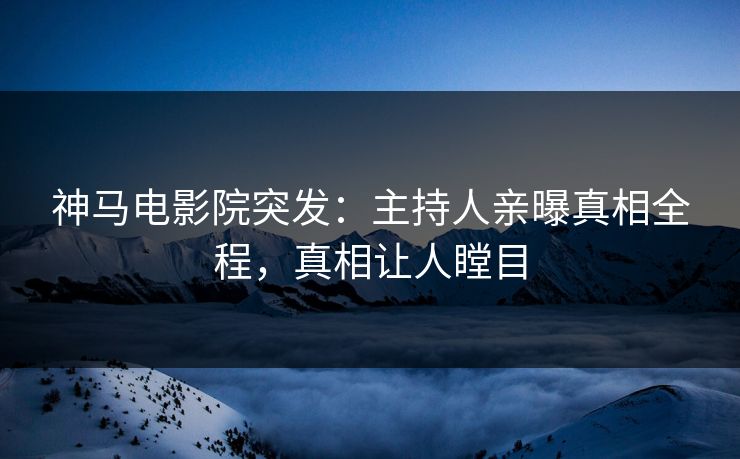 神马电影院突发：主持人亲曝真相全程，真相让人瞠目