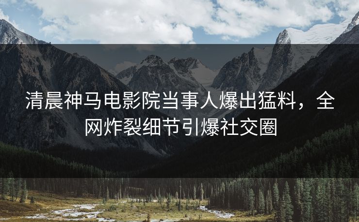清晨神马电影院当事人爆出猛料，全网炸裂细节引爆社交圈