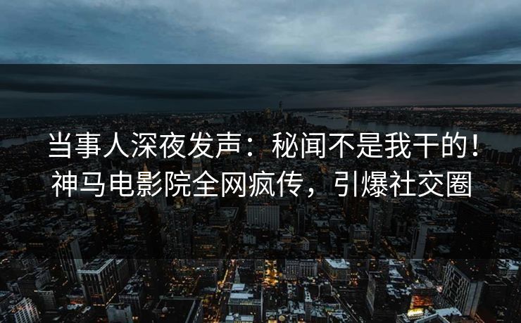 当事人深夜发声：秘闻不是我干的！神马电影院全网疯传，引爆社交圈