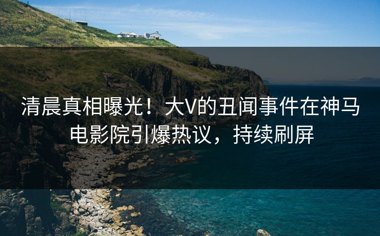 清晨真相曝光！大V的丑闻事件在神马电影院引爆热议，持续刷屏