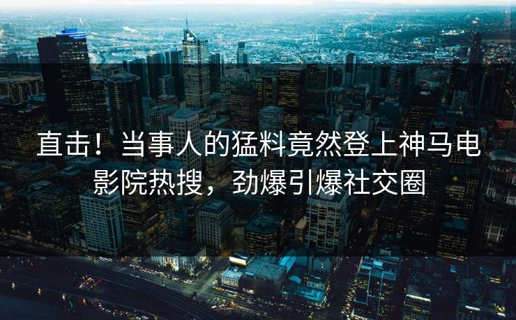 直击！当事人的猛料竟然登上神马电影院热搜，劲爆引爆社交圈