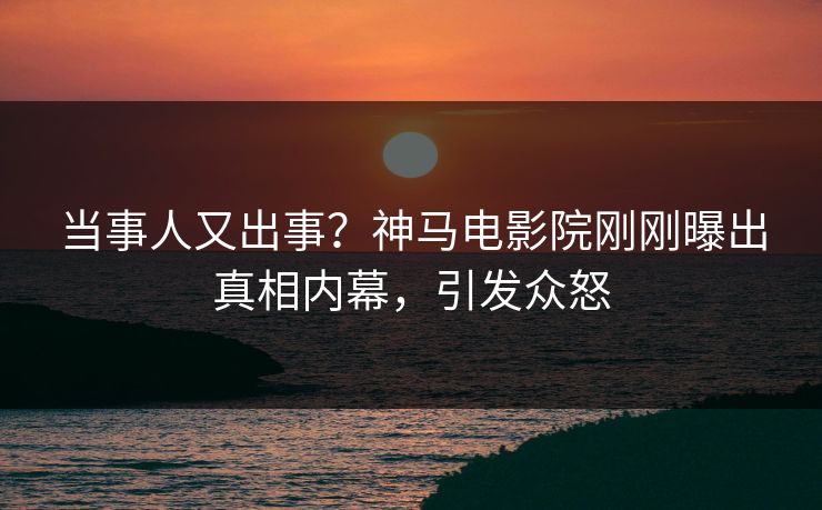 当事人又出事？神马电影院刚刚曝出真相内幕，引发众怒