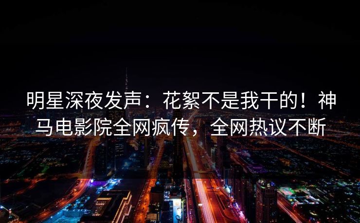 明星深夜发声：花絮不是我干的！神马电影院全网疯传，全网热议不断