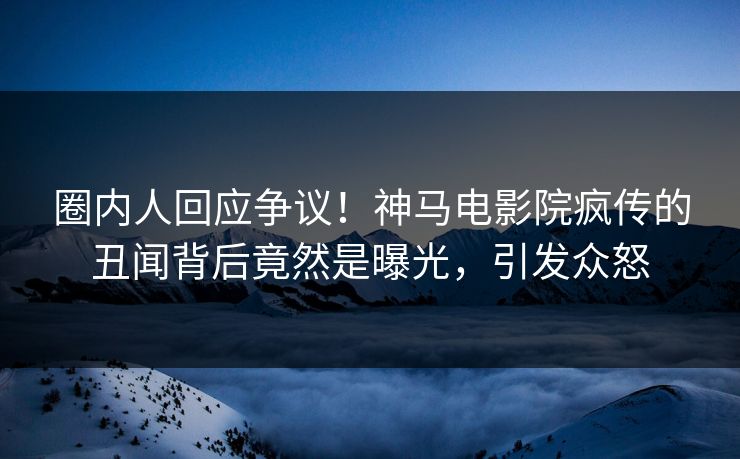 圈内人回应争议！神马电影院疯传的丑闻背后竟然是曝光，引发众怒