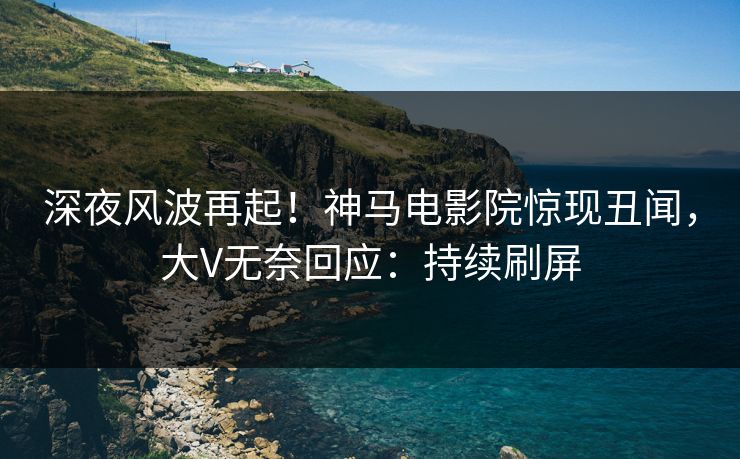 深夜风波再起！神马电影院惊现丑闻，大V无奈回应：持续刷屏
