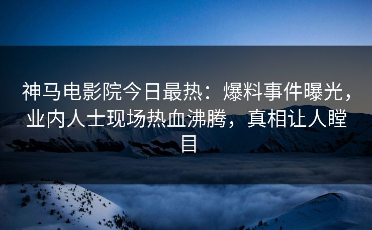 神马电影院今日最热：爆料事件曝光，业内人士现场热血沸腾，真相让人瞠目