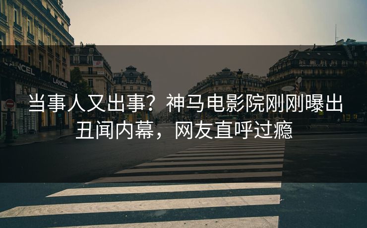 当事人又出事？神马电影院刚刚曝出丑闻内幕，网友直呼过瘾