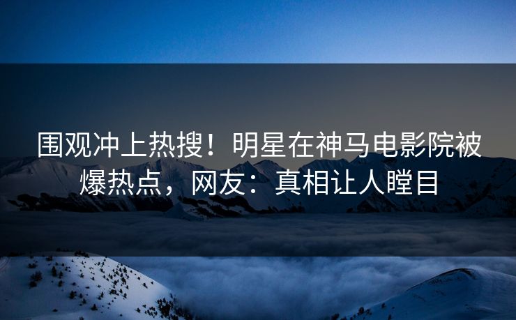 围观冲上热搜！明星在神马电影院被爆热点，网友：真相让人瞠目