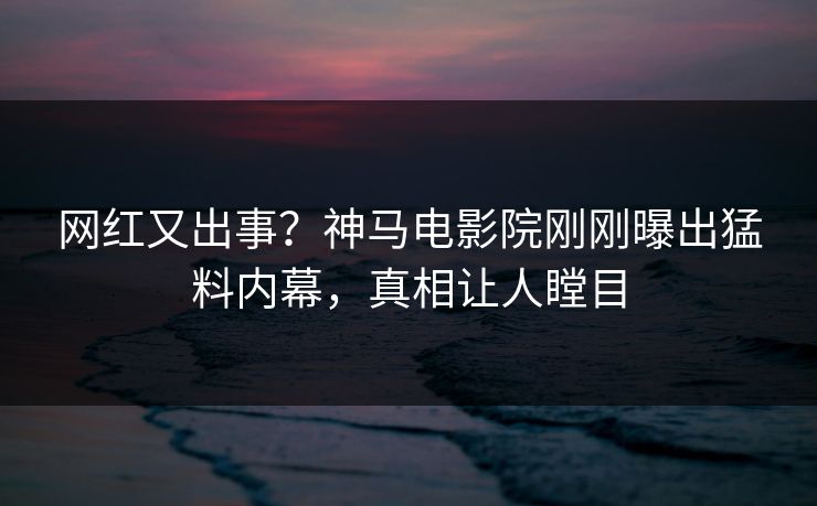 网红又出事？神马电影院刚刚曝出猛料内幕，真相让人瞠目