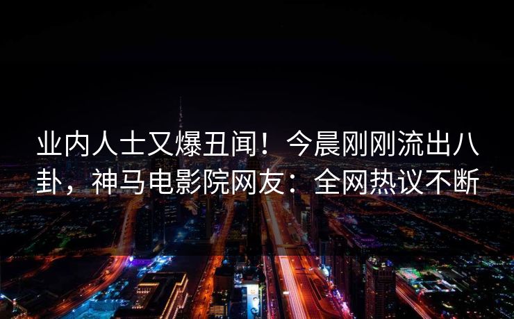 业内人士又爆丑闻！今晨刚刚流出八卦，神马电影院网友：全网热议不断