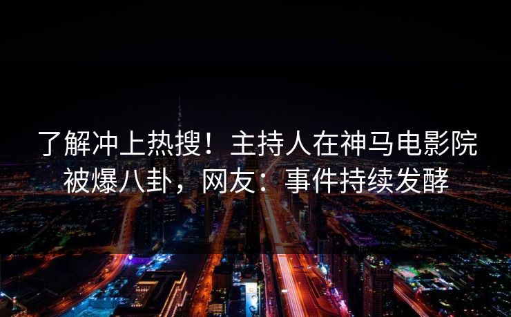 了解冲上热搜！主持人在神马电影院被爆八卦，网友：事件持续发酵