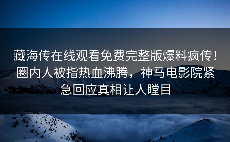 藏海传在线观看免费完整版爆料疯传！圈内人被指热血沸腾，神马电影院紧急回应真相让人瞠目