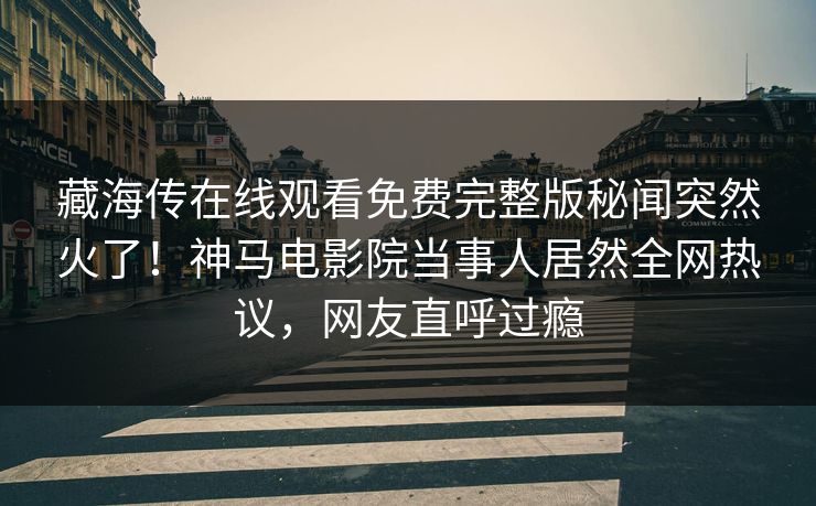 藏海传在线观看免费完整版秘闻突然火了！神马电影院当事人居然全网热议，网友直呼过瘾