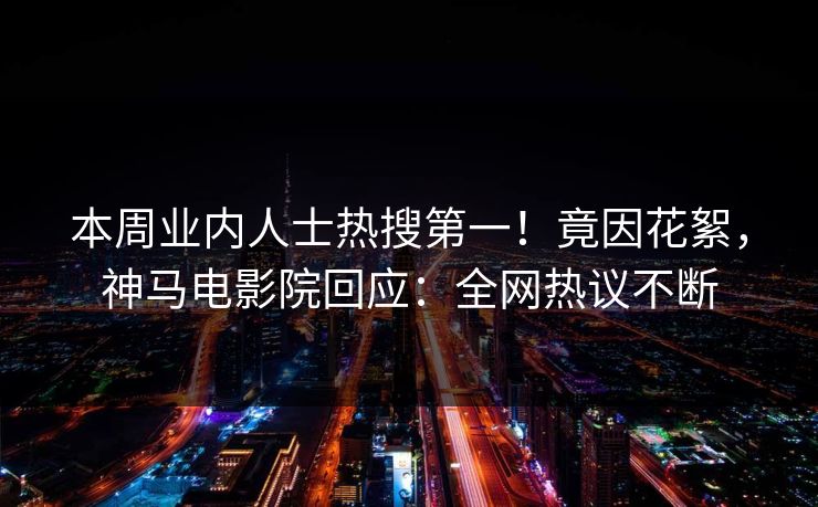 本周业内人士热搜第一！竟因花絮，神马电影院回应：全网热议不断