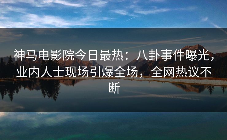 神马电影院今日最热：八卦事件曝光，业内人士现场引爆全场，全网热议不断