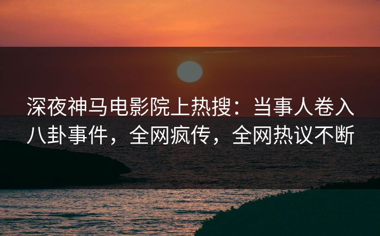深夜神马电影院上热搜：当事人卷入八卦事件，全网疯传，全网热议不断