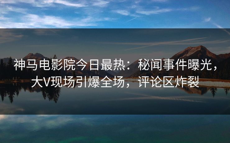 神马电影院今日最热：秘闻事件曝光，大V现场引爆全场，评论区炸裂