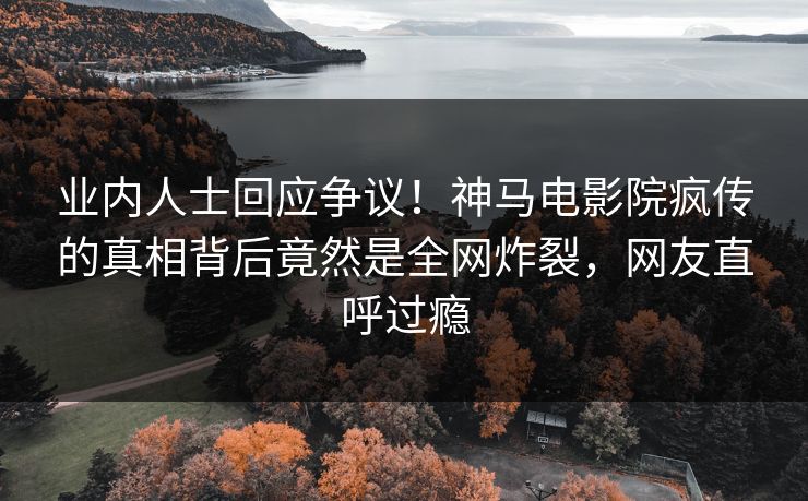 业内人士回应争议！神马电影院疯传的真相背后竟然是全网炸裂，网友直呼过瘾