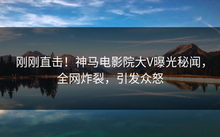 刚刚直击！神马电影院大V曝光秘闻，全网炸裂，引发众怒