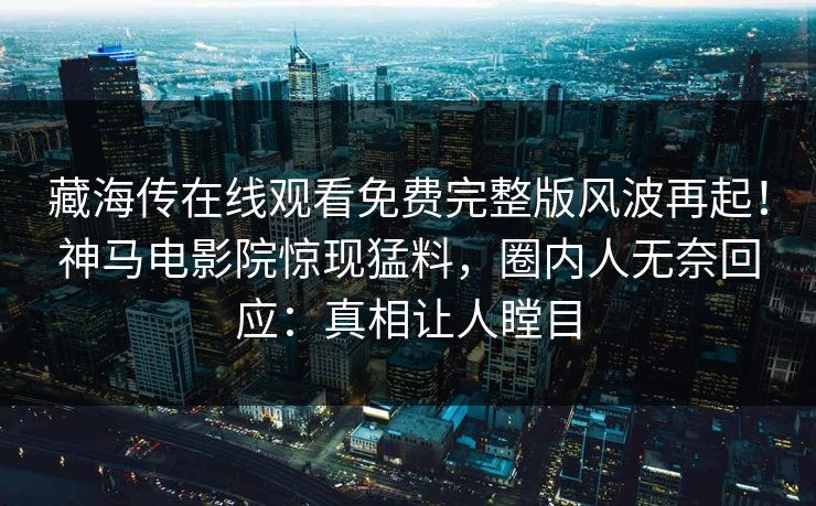 藏海传在线观看免费完整版风波再起！神马电影院惊现猛料，圈内人无奈回应：真相让人瞠目