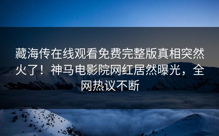 藏海传在线观看免费完整版真相突然火了！神马电影院网红居然曝光，全网热议不断