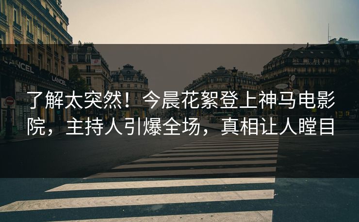 了解太突然！今晨花絮登上神马电影院，主持人引爆全场，真相让人瞠目
