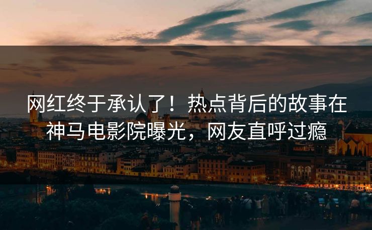 网红终于承认了！热点背后的故事在神马电影院曝光，网友直呼过瘾