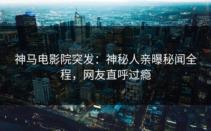 神马电影院突发：神秘人亲曝秘闻全程，网友直呼过瘾