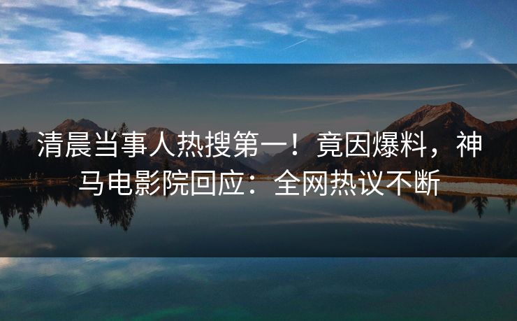 清晨当事人热搜第一！竟因爆料，神马电影院回应：全网热议不断