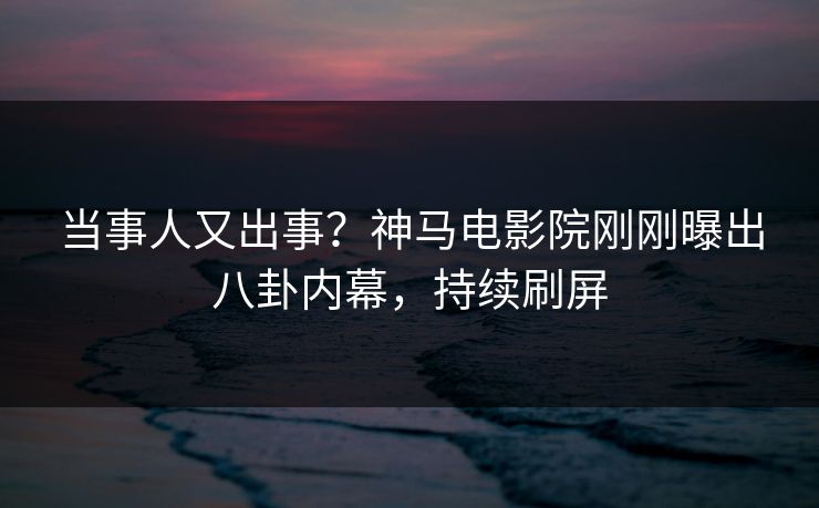 当事人又出事？神马电影院刚刚曝出八卦内幕，持续刷屏