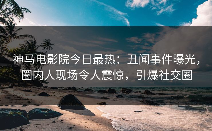神马电影院今日最热：丑闻事件曝光，圈内人现场令人震惊，引爆社交圈