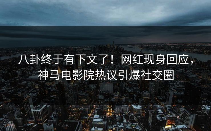 八卦终于有下文了！网红现身回应，神马电影院热议引爆社交圈