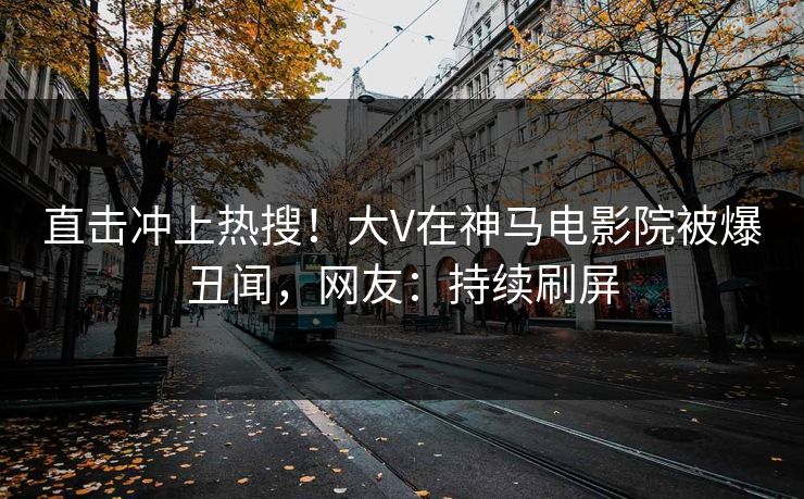 直击冲上热搜！大V在神马电影院被爆丑闻，网友：持续刷屏