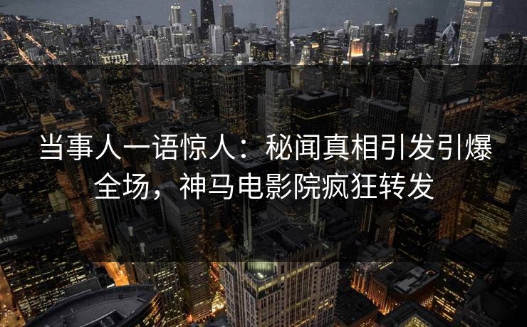 当事人一语惊人：秘闻真相引发引爆全场，神马电影院疯狂转发