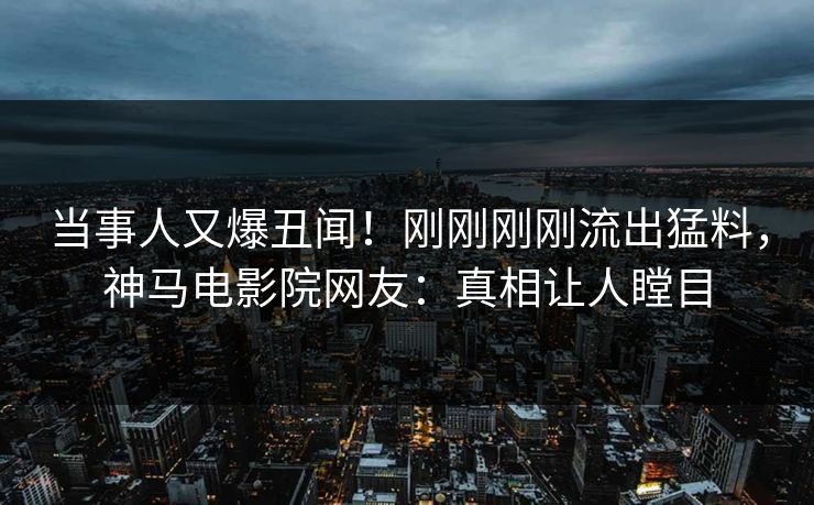当事人又爆丑闻！刚刚刚刚流出猛料，神马电影院网友：真相让人瞠目