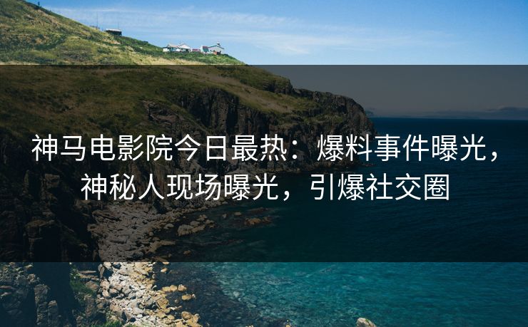 神马电影院今日最热：爆料事件曝光，神秘人现场曝光，引爆社交圈