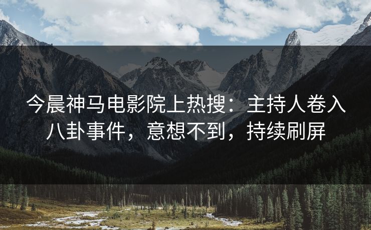 今晨神马电影院上热搜：主持人卷入八卦事件，意想不到，持续刷屏
