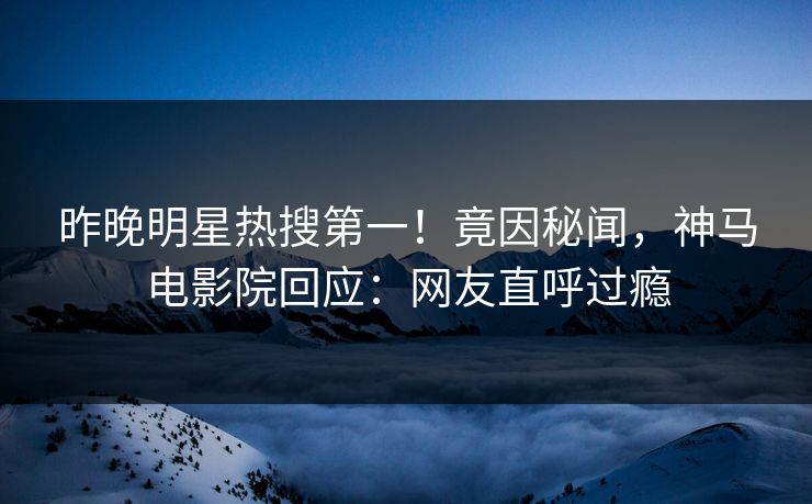 昨晚明星热搜第一！竟因秘闻，神马电影院回应：网友直呼过瘾