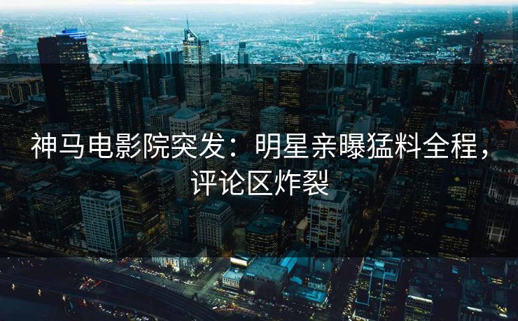 神马电影院突发：明星亲曝猛料全程，评论区炸裂