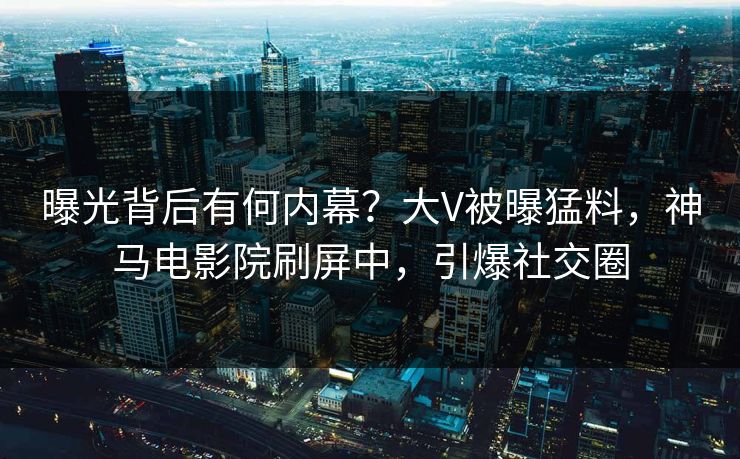 曝光背后有何内幕？大V被曝猛料，神马电影院刷屏中，引爆社交圈