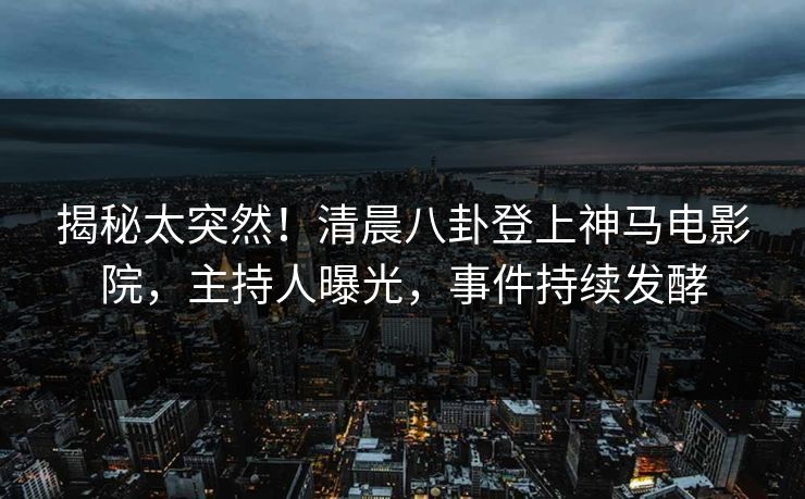 揭秘太突然！清晨八卦登上神马电影院，主持人曝光，事件持续发酵