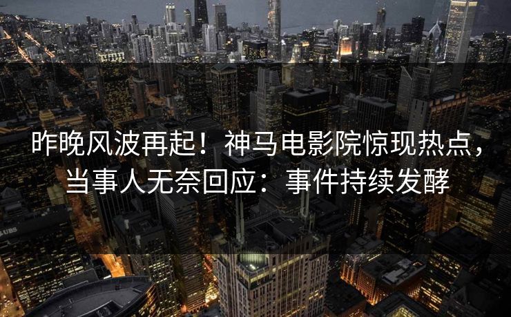 昨晚风波再起！神马电影院惊现热点，当事人无奈回应：事件持续发酵